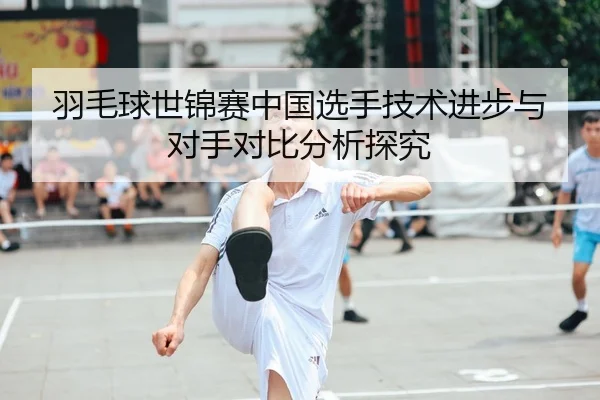 羽毛球世锦赛中国选手技术进步与对手对比分析探究