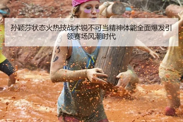 孙颖莎状态火热技战术锐不可当精神体能全面爆发引领赛场风潮时代