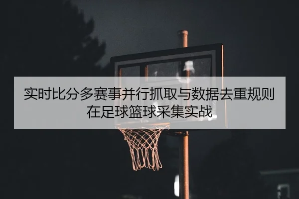 实时比分多赛事并行抓取与数据去重规则在足球篮球采集实战
