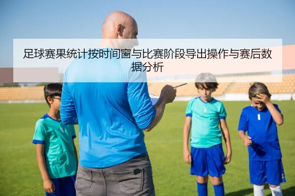 足球赛果统计按时间窗与比赛阶段导出操作与赛后数据分析